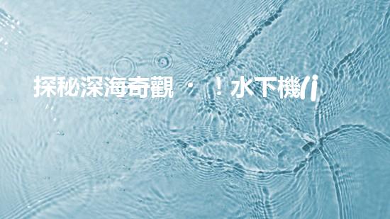 探秘深海奇觀！水下機(jī)器人揭開神秘海底的面紗，你想知道它們發(fā)現(xiàn)了什么？
